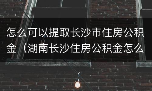 怎么可以提取长沙市住房公积金（湖南长沙住房公积金怎么提取）