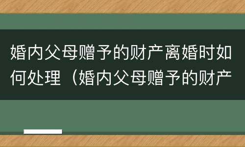 婚内父母赠予的财产离婚时如何处理（婚内父母赠予的财产离婚时如何处理呢）