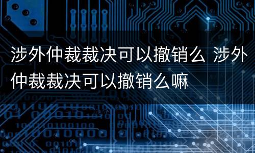 涉外仲裁裁决可以撤销么 涉外仲裁裁决可以撤销么嘛