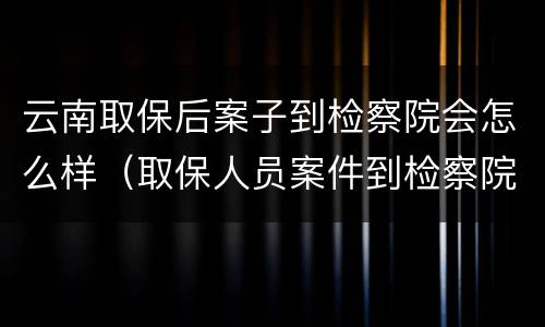 云南取保后案子到检察院会怎么样（取保人员案件到检察院了）