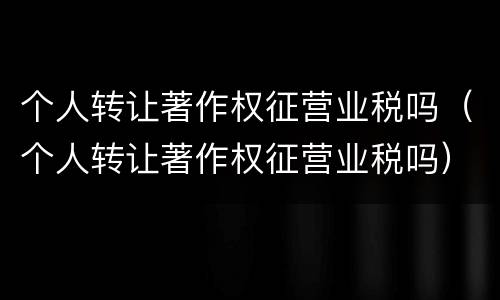 个人转让著作权征营业税吗（个人转让著作权征营业税吗）