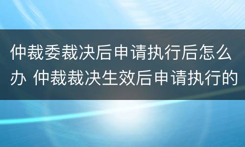 仲裁委裁决后申请执行后怎么办 仲裁裁决生效后申请执行的期限是多久