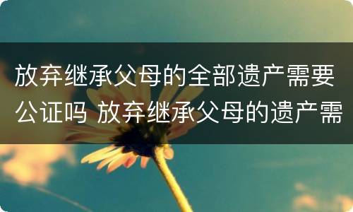 放弃继承父母的全部遗产需要公证吗 放弃继承父母的遗产需要经过配偶的同意吗