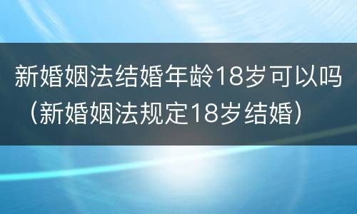新婚姻法结婚年龄18岁可以吗（新婚姻法规定18岁结婚）