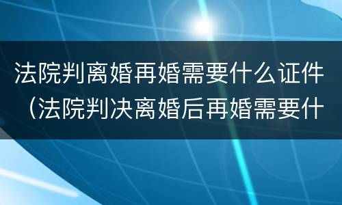 法院判离婚再婚需要什么证件（法院判决离婚后再婚需要什么证件）