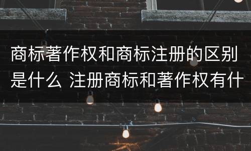 商标著作权和商标注册的区别是什么 注册商标和著作权有什么区别