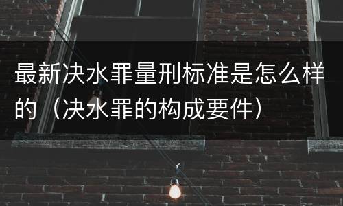 最新决水罪量刑标准是怎么样的（决水罪的构成要件）
