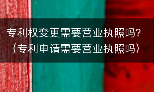 专利权变更需要营业执照吗？（专利申请需要营业执照吗）