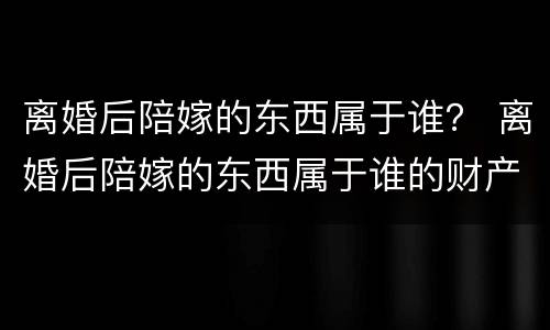 离婚后陪嫁的东西属于谁？ 离婚后陪嫁的东西属于谁的财产