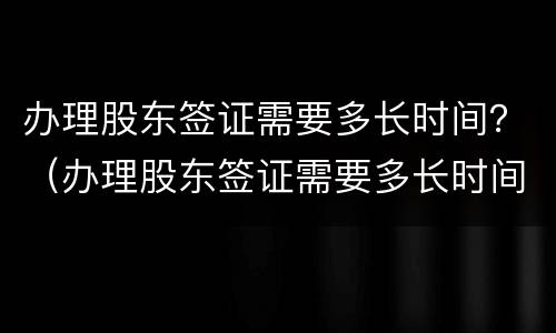 办理股东签证需要多长时间？（办理股东签证需要多长时间办好）