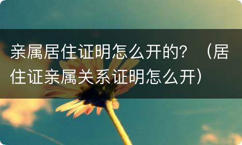 亲属居住证明怎么开的？（居住证亲属关系证明怎么开）
