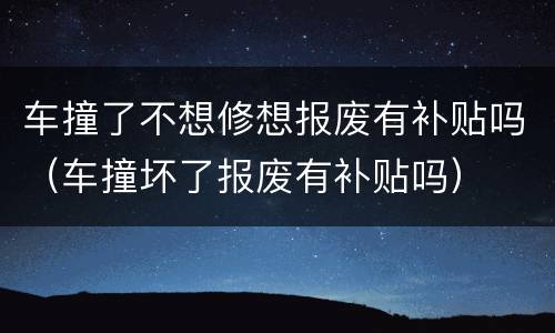 车撞了不想修想报废有补贴吗（车撞坏了报废有补贴吗）