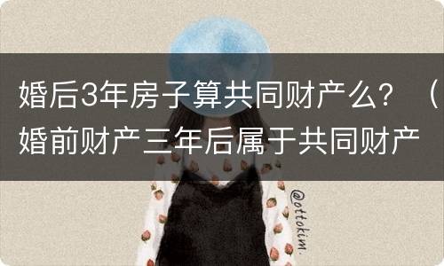 婚后3年房子算共同财产么？（婚前财产三年后属于共同财产吗）