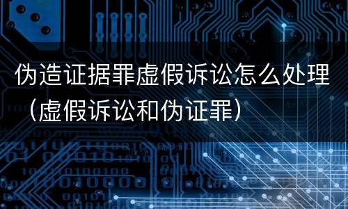 伪造证据罪虚假诉讼怎么处理（虚假诉讼和伪证罪）
