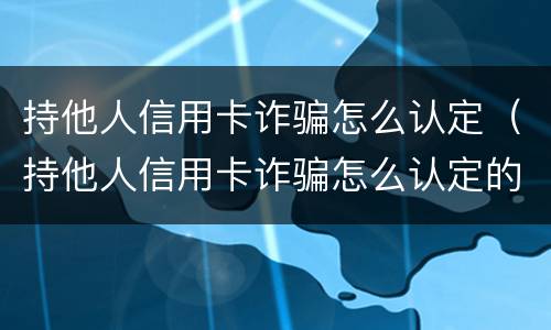持他人信用卡诈骗怎么认定（持他人信用卡诈骗怎么认定的）