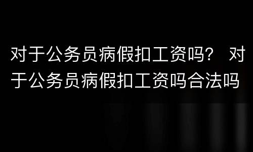 对于公务员病假扣工资吗？ 对于公务员病假扣工资吗合法吗