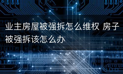 业主房屋被强拆怎么维权 房子被强拆该怎么办
