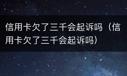 信用卡欠了三千会起诉吗（信用卡欠了三千会起诉吗）