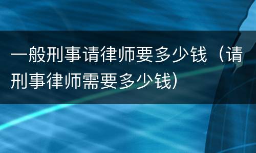 一般刑事请律师要多少钱（请刑事律师需要多少钱）