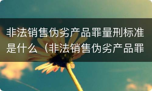 非法销售伪劣产品罪量刑标准是什么（非法销售伪劣产品罪量刑标准是什么样的）