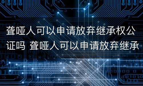聋哑人可以申请放弃继承权公证吗 聋哑人可以申请放弃继承权公证吗