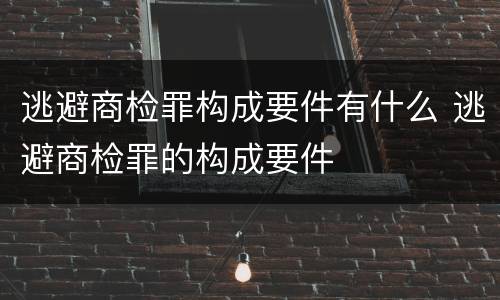 逃避商检罪构成要件有什么 逃避商检罪的构成要件