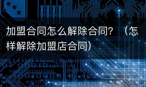 加盟合同怎么解除合同？（怎样解除加盟店合同）