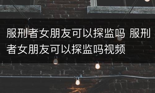 服刑者女朋友可以探监吗 服刑者女朋友可以探监吗视频