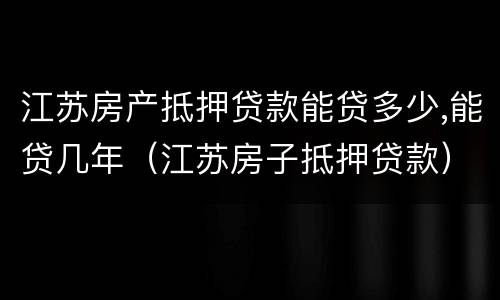 江苏房产抵押贷款能贷多少,能贷几年（江苏房子抵押贷款）