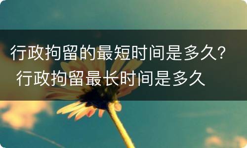 行政拘留的最短时间是多久？ 行政拘留最长时间是多久