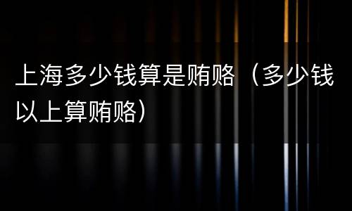 上海多少钱算是贿赂（多少钱以上算贿赂）