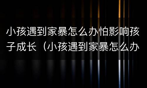小孩遇到家暴怎么办怕影响孩子成长（小孩遇到家暴怎么办怕影响孩子成长吗）