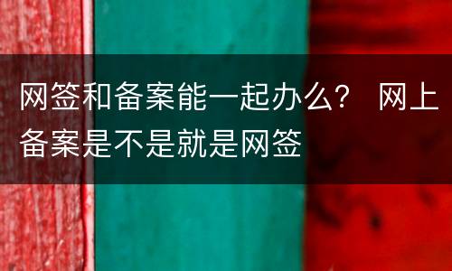 网签和备案能一起办么？ 网上备案是不是就是网签