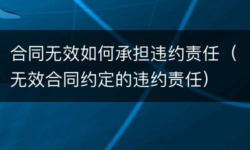 合同无效如何承担违约责任（无效合同约定的违约责任）