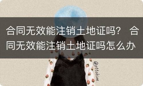 合同无效能注销土地证吗？ 合同无效能注销土地证吗怎么办