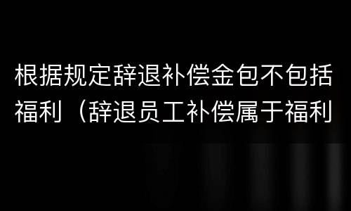 根据规定辞退补偿金包不包括福利（辞退员工补偿属于福利费吗）