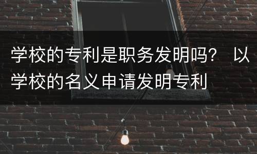 学校的专利是职务发明吗？ 以学校的名义申请发明专利