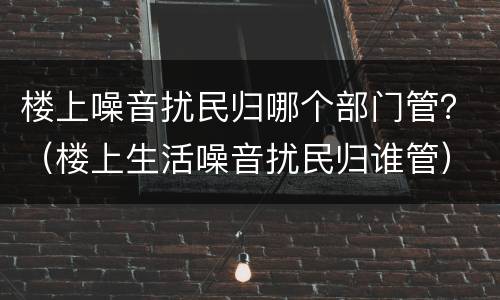 楼上噪音扰民归哪个部门管？（楼上生活噪音扰民归谁管）
