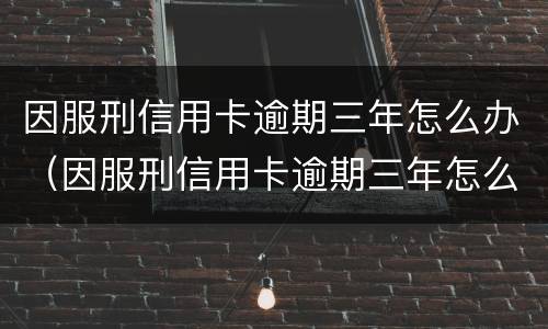 因服刑信用卡逾期三年怎么办（因服刑信用卡逾期三年怎么办呢）
