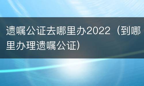 遗嘱公证去哪里办2022（到哪里办理遗嘱公证）