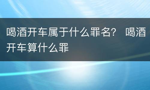 喝酒开车属于什么罪名？ 喝酒开车算什么罪