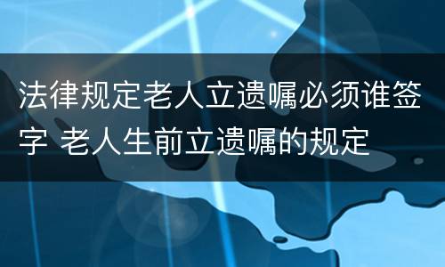 法律规定老人立遗嘱必须谁签字 老人生前立遗嘱的规定