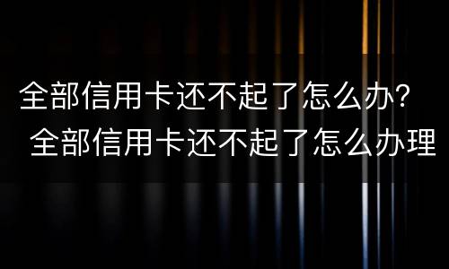 全部信用卡还不起了怎么办？ 全部信用卡还不起了怎么办理