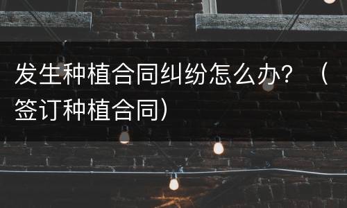 发生种植合同纠纷怎么办？（签订种植合同）