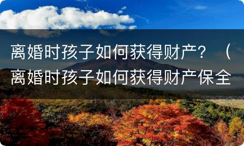 离婚时孩子如何获得财产？（离婚时孩子如何获得财产保全）