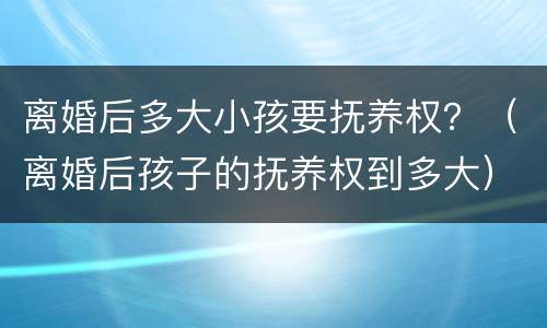 离婚后多大小孩要抚养权？（离婚后孩子的抚养权到多大）
