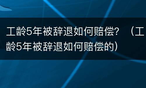 工龄5年被辞退如何赔偿？（工龄5年被辞退如何赔偿的）