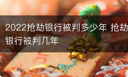 2022抢劫银行被判多少年 抢劫银行被判几年