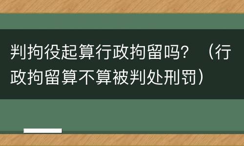 判拘役起算行政拘留吗？（行政拘留算不算被判处刑罚）