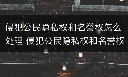 侵犯公民隐私权和名誉权怎么处理 侵犯公民隐私权和名誉权怎么处理的